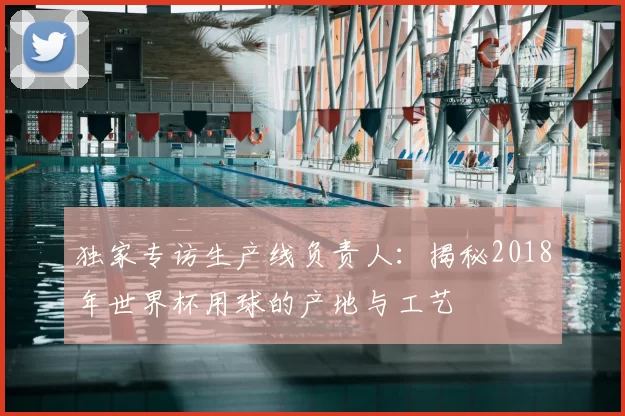 独家专访生产线负责人:揭秘2018年世界杯用球的产地与工艺