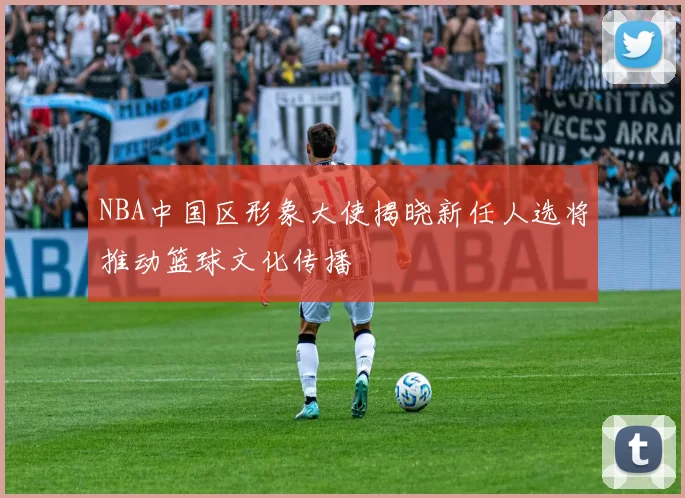 NBA中国区形象大使揭晓新任人选将推动篮球文化传播