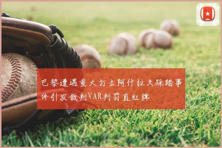 巴黎遭遇重大打击阿什拉夫踩踏事件引发裁判VAR判罚直红牌