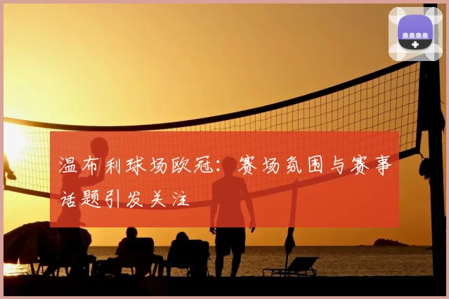 温布利球场欧冠:赛场氛围与赛事话题引发关注