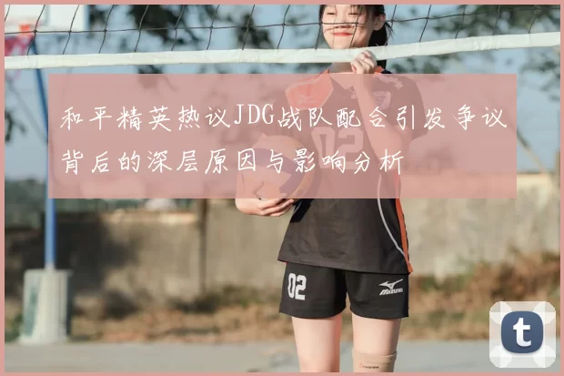 和平精英热议JDG战队配合引发争议背后的深层原因与影响分析