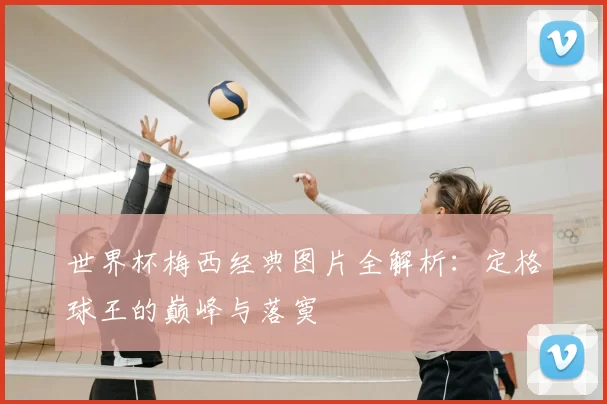 世界杯梅西经典图片全解析:定格球王的巅峰与落寞
