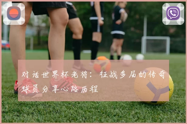 对话世界杯老将:征战多届的传奇球员分享心路历程