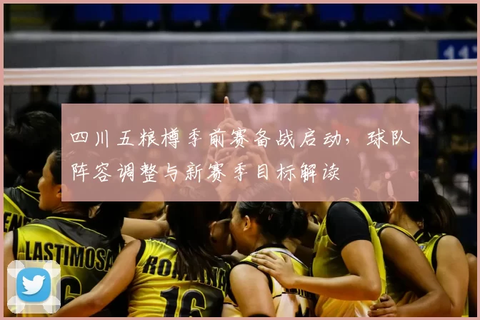 四川五粮樽季前赛备战启动，球队阵容调整与新赛季目标解读