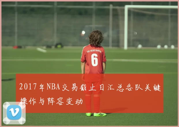 2017年NBA交易截止日汇总各队关键操作与阵容变动