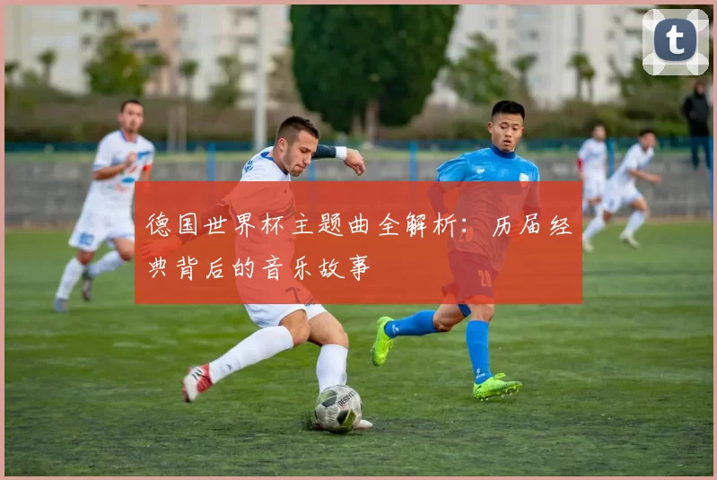 德国世界杯主题曲全解析:历届经典背后的音乐故事