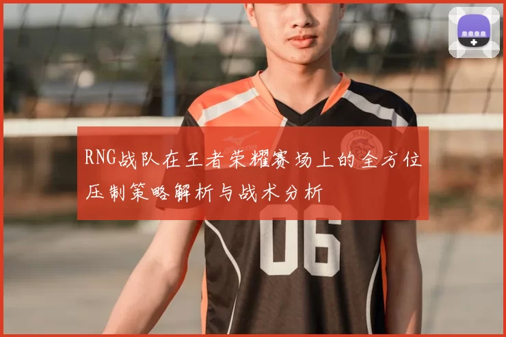 RNG战队在王者荣耀赛场上的全方位压制策略解析与战术分析