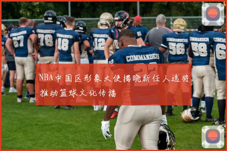 NBA中国区形象大使揭晓新任人选将推动篮球文化传播