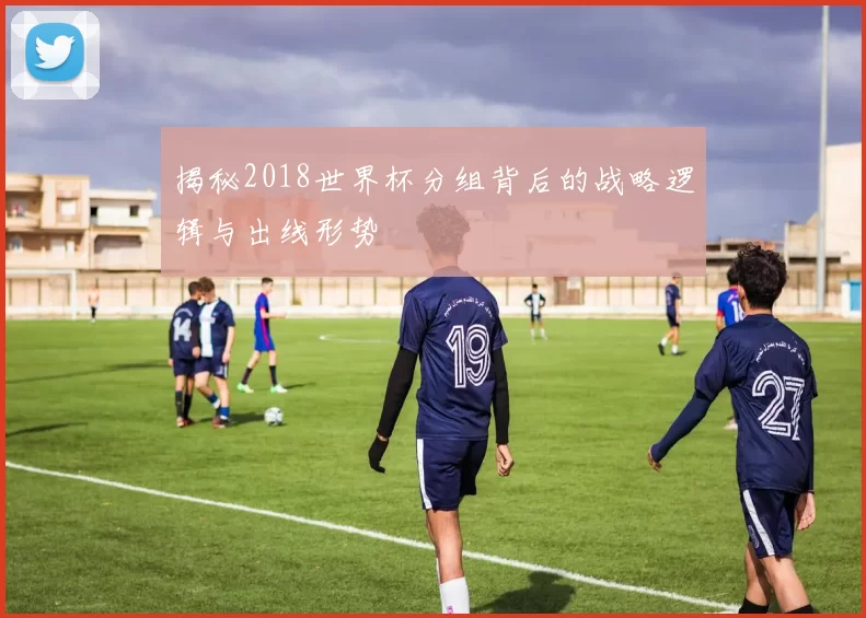 揭秘2018世界杯分组背后的战略逻辑与出线形势
