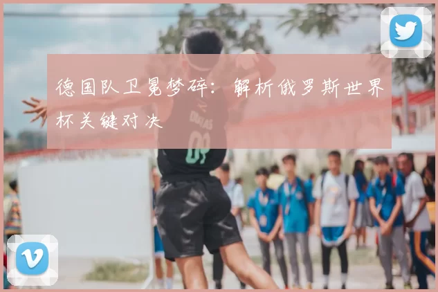 德国队卫冕梦碎:解析俄罗斯世界杯关键对决