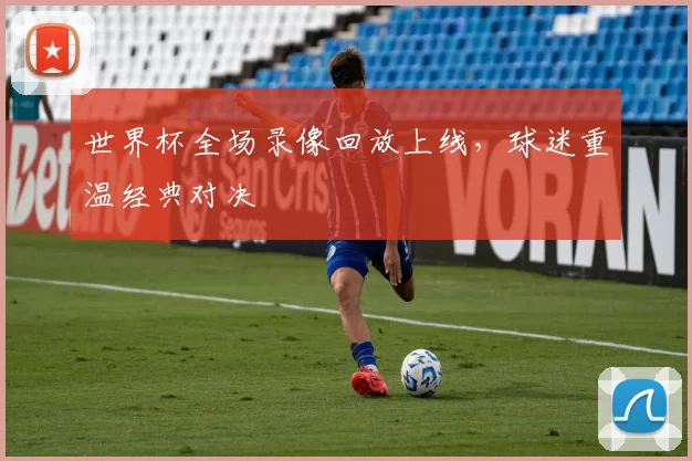 世界杯全场录像回放上线,球迷重温经典对决