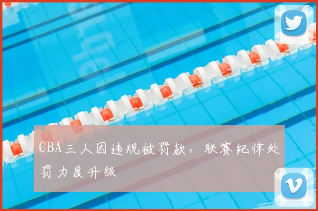 CBA三人因违规被罚款,联赛纪律处罚力度升级