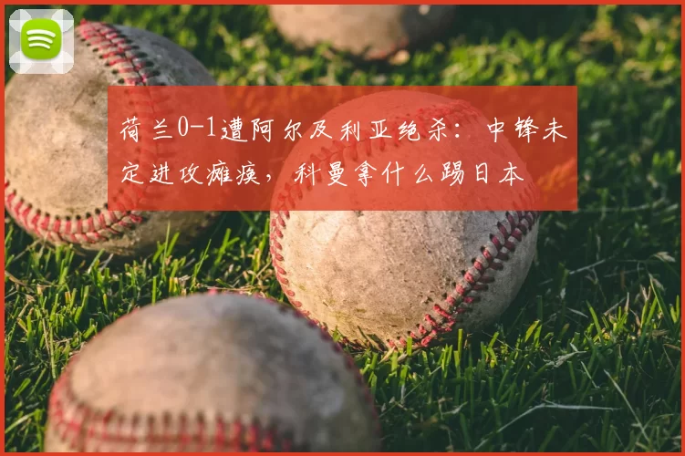 荷兰0-1遭阿尔及利亚绝杀：中锋未定进攻瘫痪，科曼拿什么踢日本