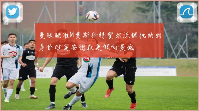 曼联瞄准M费斯科特霍尔沃顿托纳利身价过高安德森更倾向曼城