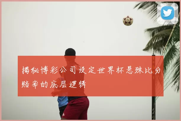 揭秘博彩公司设定世界杯悬殊比分赔率的底层逻辑