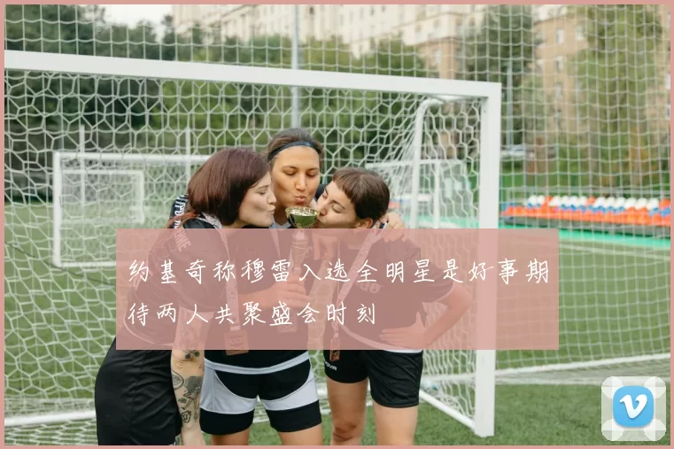 约基奇称穆雷入选全明星是好事期待两人共聚盛会时刻