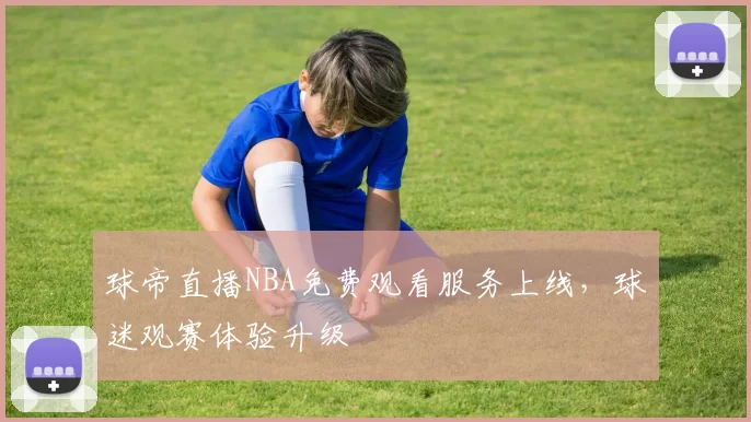 球帝直播NBA免费观看服务上线，球迷观赛体验升级