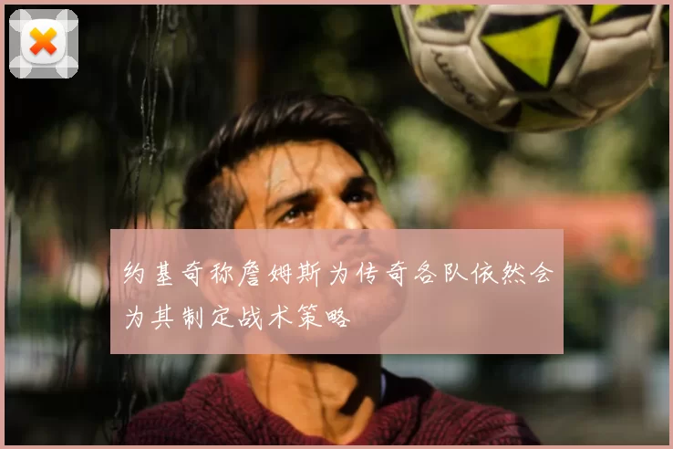 约基奇称詹姆斯为传奇各队依然会为其制定战术策略