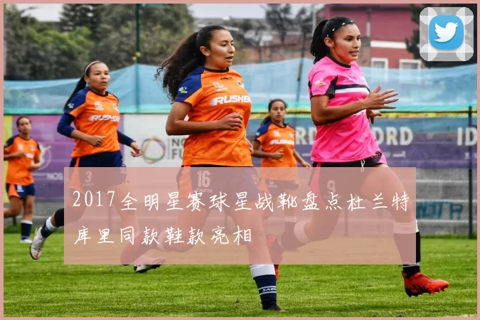 2017全明星赛球星战靴盘点杜兰特库里同款鞋款亮相
