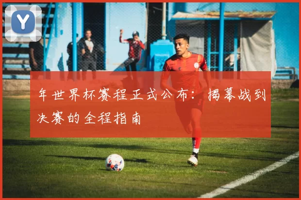 年世界杯赛程正式公布:揭幕战到决赛的全程指南