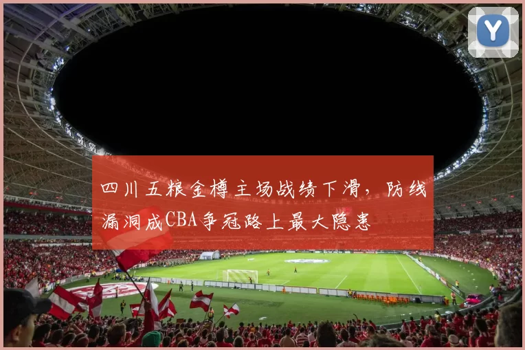 四川五粮金樽主场战绩下滑，防线漏洞成CBA争冠路上最大隐患