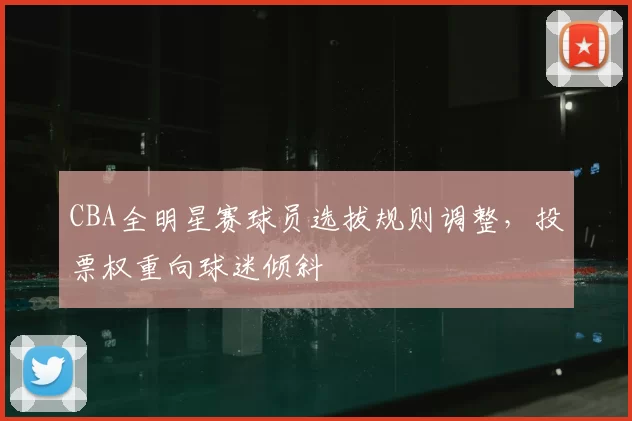 CBA全明星赛球员选拔规则调整,投票权重向球迷倾斜