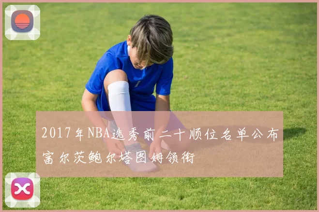 2017年NBA选秀前二十顺位名单公布富尔茨鲍尔塔图姆领衔