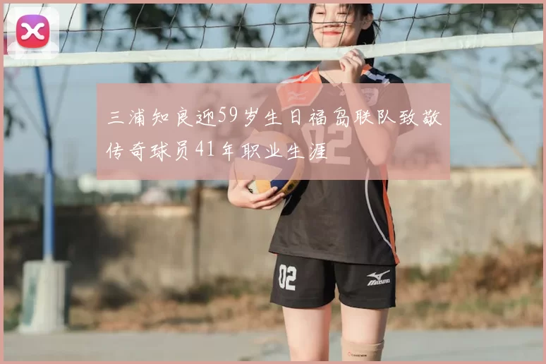 三浦知良迎59岁生日福岛联队致敬传奇球员41年职业生涯