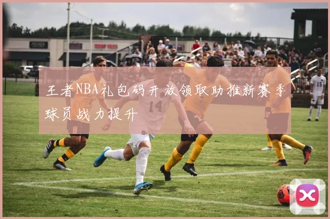 王者NBA礼包码开放领取助推新赛季球员战力提升