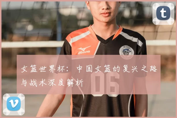 女篮世界杯:中国女篮的复兴之路与战术深度解析