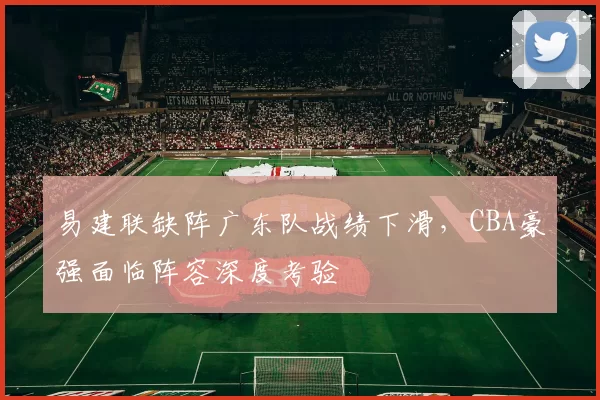 易建联缺阵广东队战绩下滑，CBA豪强面临阵容深度考验