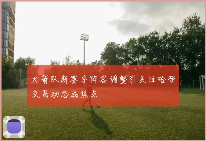 火箭队新赛季阵容调整引关注哈登交易动态成焦点