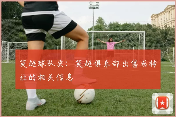 英超球队卖：英超俱乐部出售或转让的相关信息