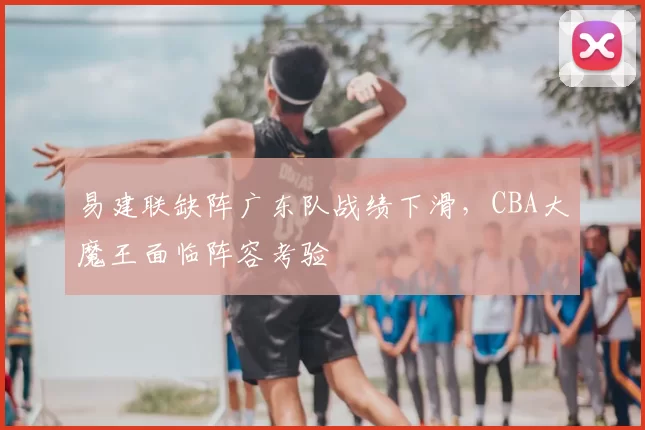 易建联缺阵广东队战绩下滑，CBA大魔王面临阵容考验