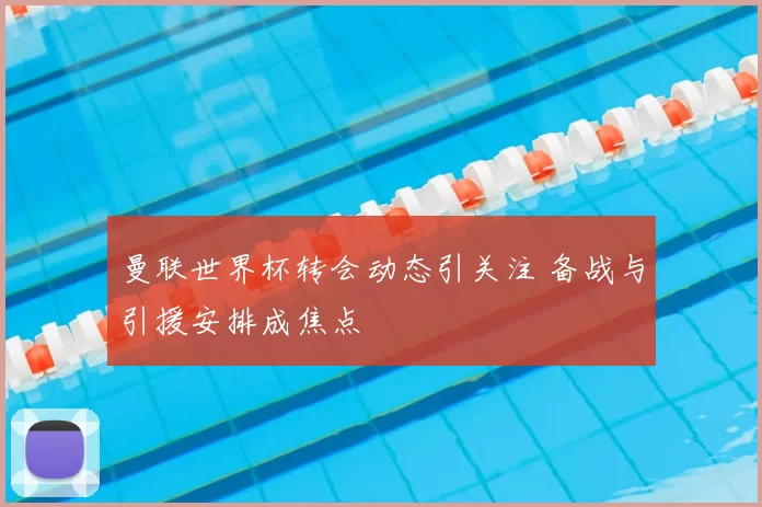 曼联世界杯转会动态引关注 备战与引援安排成焦点