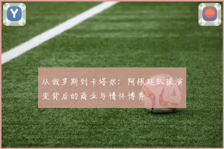 从俄罗斯到卡塔尔：阿根廷队服演变背后的商业与情怀博弈