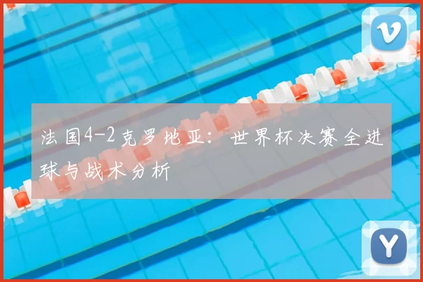 法国4-2克罗地亚:世界杯决赛全进球与战术分析