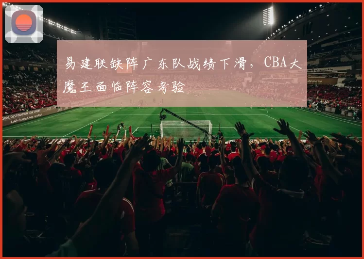 易建联缺阵广东队战绩下滑，CBA大魔王面临阵容考验