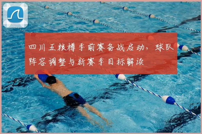 四川五粮樽季前赛备战启动,球队阵容调整与新赛季目标解读