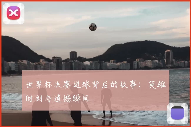 世界杯决赛进球背后的故事:英雄时刻与遗憾瞬间
