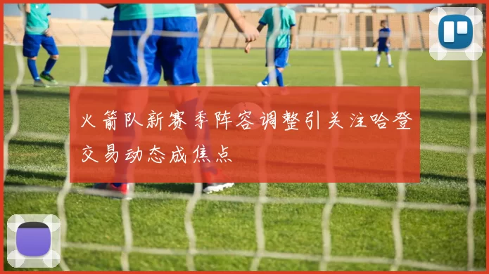 火箭队新赛季阵容调整引关注哈登交易动态成焦点