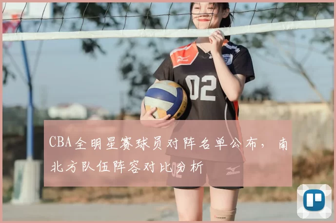 CBA全明星赛球员对阵名单公布，南北方队伍阵容对比分析