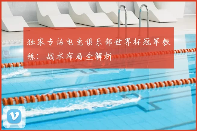 独家专访电竞俱乐部世界杯冠军教练：战术布局全解析