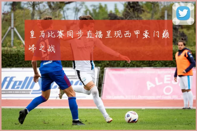 皇马比赛同步直播呈现西甲豪门巅峰之战