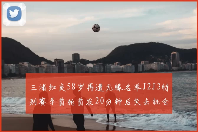 三浦知良58岁再遭无缘名单J2J3特别赛季首轮首发20分钟后失去机会
