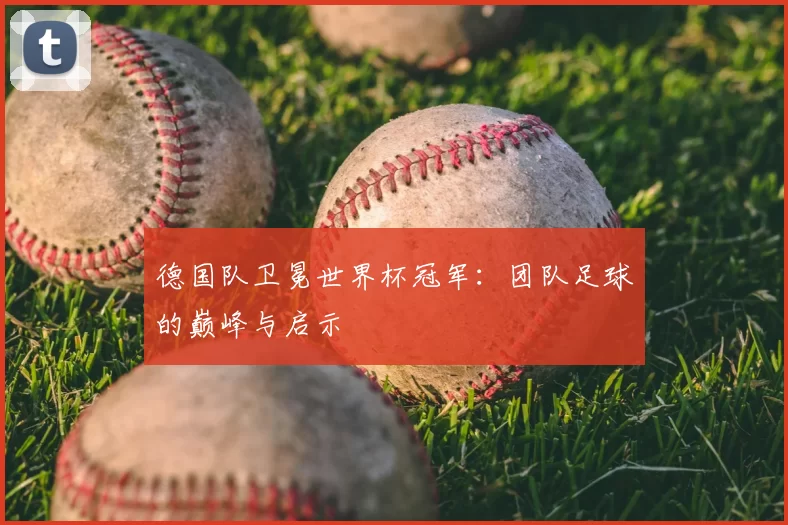 德国队卫冕世界杯冠军：团队足球的巅峰与启示