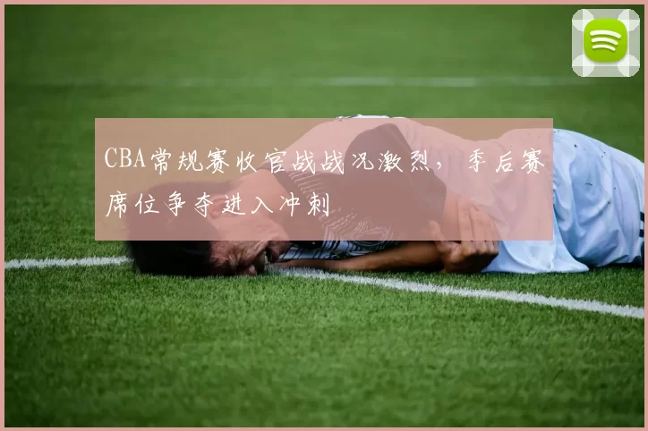 CBA常规赛收官战战况激烈,季后赛席位争夺进入冲刺