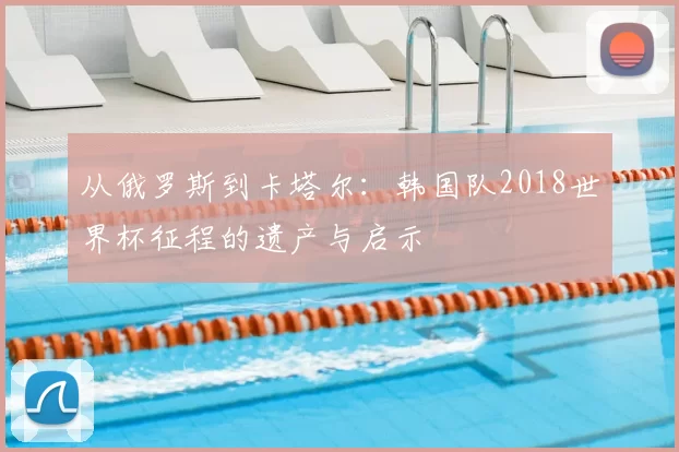 从俄罗斯到卡塔尔:韩国队2018世界杯征程的遗产与启示