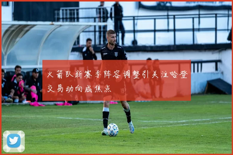 火箭队新赛季阵容调整引关注哈登交易动向成焦点