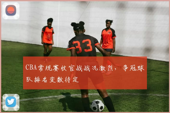 CBA常规赛收官战战况激烈，争冠球队排名变数待定